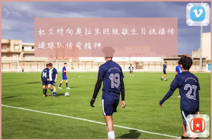 杜兰特向奥拉朱旺致敬生日祝福传递球队传奇精神