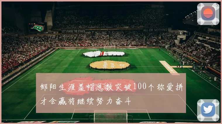 邹阳生涯盖帽总数突破100个称爱拼才会赢将继续努力奋斗