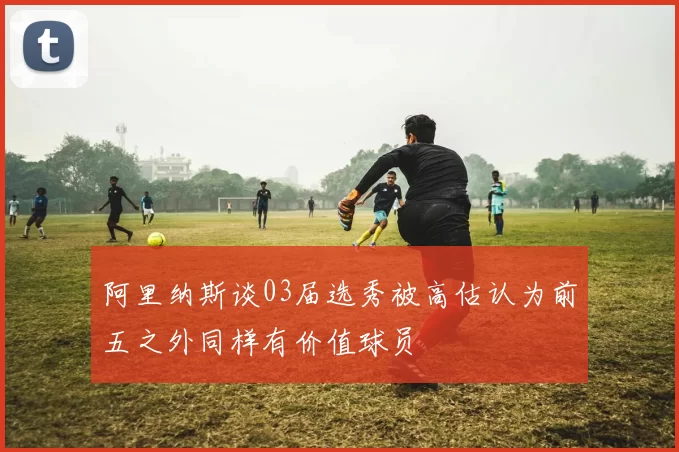 阿里纳斯谈03届选秀被高估认为前五之外同样有价值球员