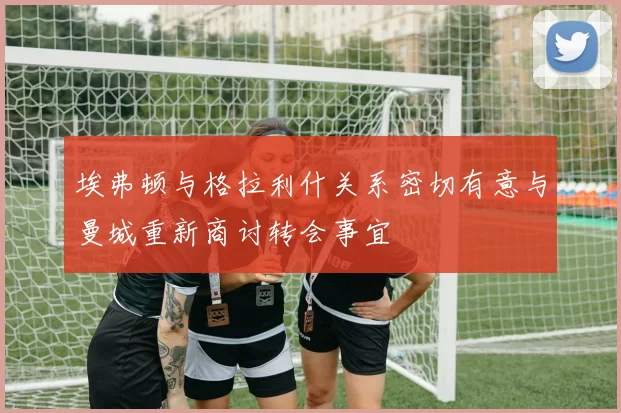 埃弗顿与格拉利什关系密切有意与曼城重新商讨转会事宜