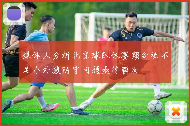 媒体人分析北京球队休赛期合练不足小外援防守问题亟待解决