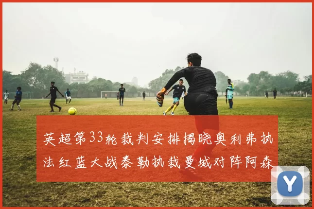 英超第33轮裁判安排揭晓奥利弗执法红蓝大战泰勒执裁曼城对阵阿森纳