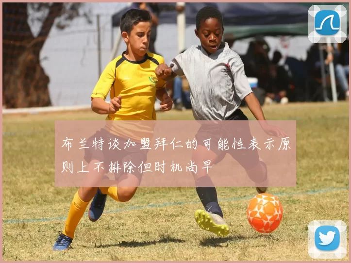 布兰特谈加盟拜仁的可能性表示原则上不排除但时机尚早