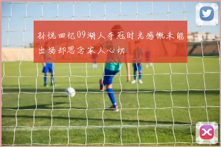 孙悦回忆09湖人夺冠时光感慨未能出场却思念家人心切
