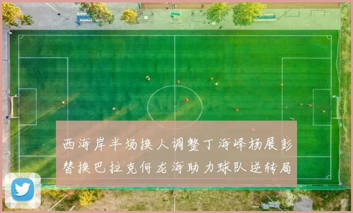 西海岸半场换人调整丁海峰杨展彭替换巴拉克何龙海助力球队逆转局势