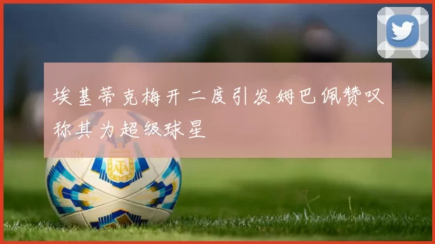 埃基蒂克梅开二度引发姆巴佩赞叹称其为超级球星
