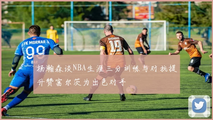杨瀚森谈NBA生涯三分训练与对抗提升赞富尔茨为出色对手