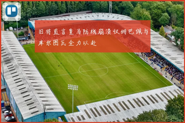 旧将直言皇马防线崩溃仅姆巴佩与库尔图瓦全力以赴