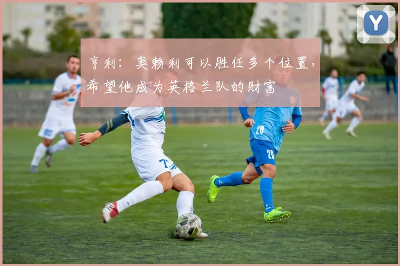 亨利：奥赖利可以胜任多个位置，希望他成为英格兰队的财富