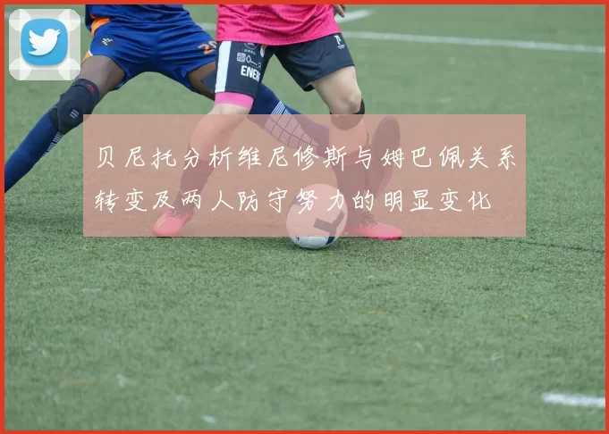 贝尼托分析维尼修斯与姆巴佩关系转变及两人防守努力的明显变化