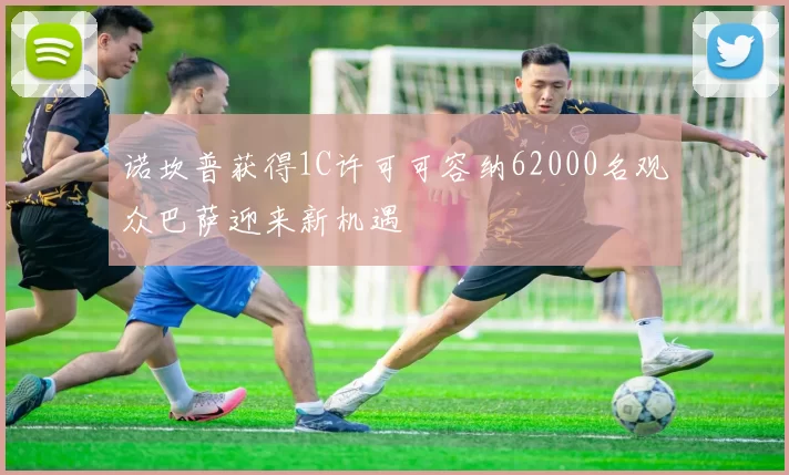诺坎普获得1C许可可容纳62000名观众巴萨迎来新机遇