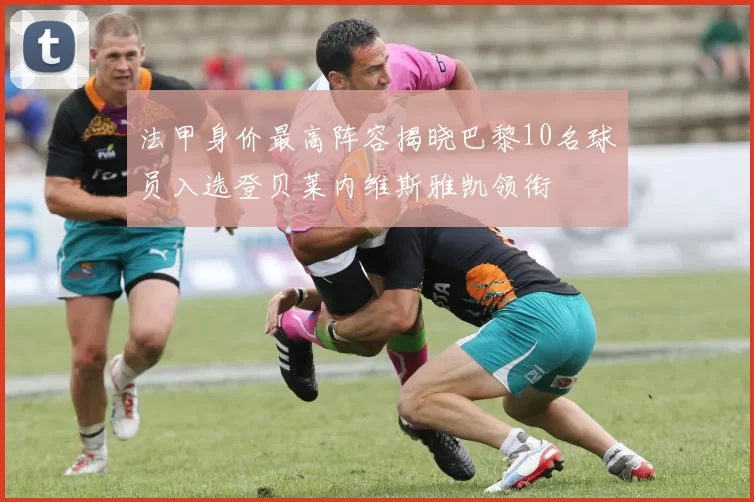 法甲身价最高阵容揭晓巴黎10名球员入选登贝莱内维斯雅凯领衔