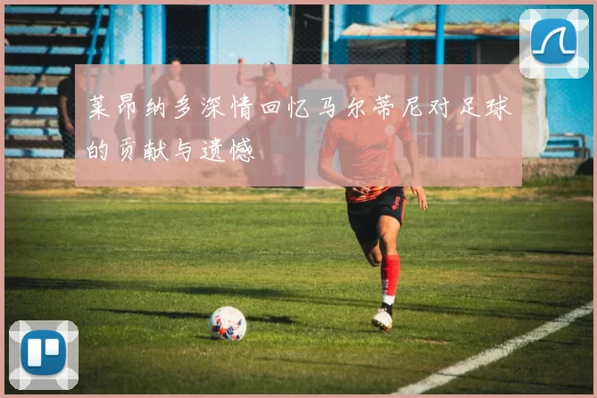 莱昂纳多深情回忆马尔蒂尼对足球的贡献与遗憾