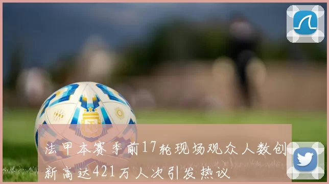 法甲本赛季前17轮现场观众人数创新高达421万人次引发热议